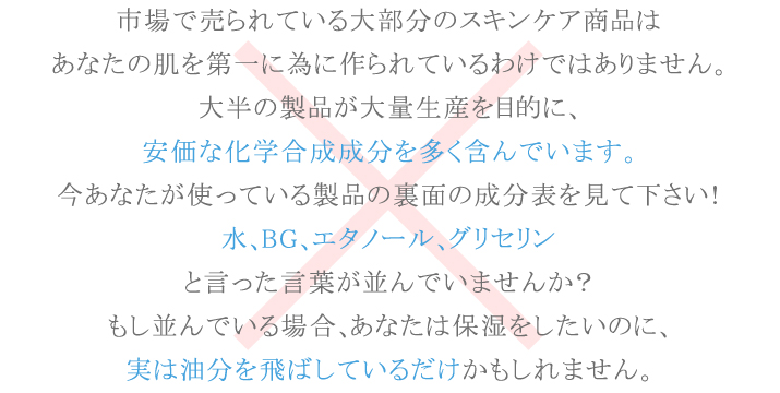市場で売られている大部分のスキンケア商品は大半の製品が大量生産を目的に、安価な化学合成成分を多く含んでいます。あなたは保湿をしたいのに、実は油分を飛ばしているだけかもしれません。