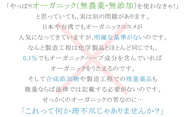 オーガニック（無農薬・無添加）を使わなきゃ！と思っていても、明確な基準がないのです。合成添加物や製造工程での残量薬品も微量ならば法律では記載する必要がないのです。これって何か理不尽じゃありませんか？