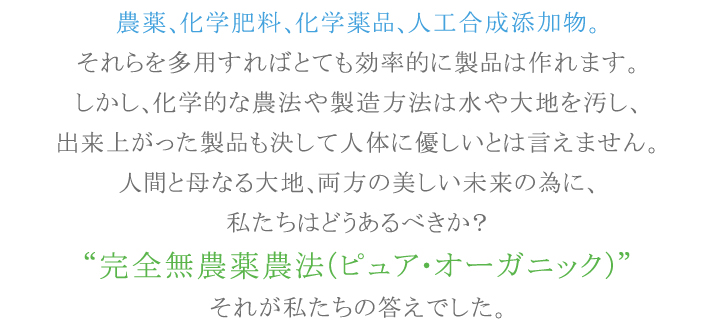 農薬、化学肥料、化学薬品、人工合成添加物。それらを多用すればとても効率的に製品は作れます。人間と母なる大地、両方の美しい未来の為に、私たちはどうあるべきか?“完全無農薬農法(ピュア・オーガニック)”それが私たちの答えでした。