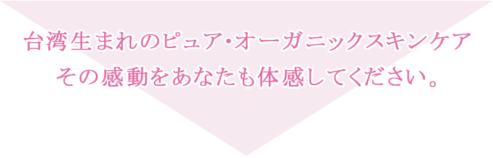 台湾生まれのピュア・オーガニックスキンケア、その感動をあなたも体感してください。